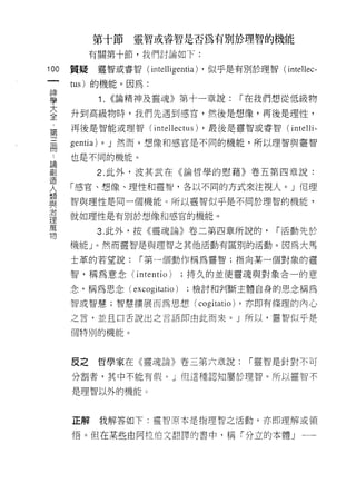 第十節         靈智或睿智是否為有別於理智的機能

           有關第十節，我們討論如下:

100   質疑        靈智或睿智 (intelligentia) ，似乎是有別於理智( intellec-
 一
      tus) 的機能。因為:
 神
 學              1.   <<論精神及靈魂》第十一章說:       r 在我們想從低級物
 大    升到高級物時，我們先遇到感宮，然後是想像，再後是理性，
 全    再後是智能或理智( inte Il ectus) ，最後是靈智或睿智( inteIli-
 ﹒                   J 然而，想像和感宮是不同的機能，所以理智與靈智
 第
      gentia)   0




 三    也是不同的機能。

 冊              2. 此外，波其武在《論哲學的慰藉》卷五第四章說:
 論    「感宮、想像、理性和靈智，各以不同的方式來注視人。」但理
 創    智與理性是同一個機能。所以靈智似乎是不同於理智的機能，
 造
 人    就如理性是有別於想像和感宮的機能。

 想              3. 此外，按《靈魂論》卷二第四章所說的，             r 活動先於
 與    機有訕 。然而靈智是與理智之其他活動有區別的活動。因為大馬
 治    士革的若望說:           r 第一個動作稱為靈智;指向某一個對象的靈
 理
 萬    智，稱為意念 (intentio)        ;持久的並使靈魂與對象合一的意

 物    念，稱為思念( excogitatio )      ;檢討和判斷主體自身的思念稱為

      智或智慧;智慧擴展而為思想( cogitatio) ，亦即有條理的內心

      之言，並且口舌說出之言語即由此而來。」所以，靈智似乎是

      個特別的機能。




      皮之        哲學家在《靈魂論》卷三第六章說:             r 靈智是針對不可

      分割者，其中不能有假。」但這種認知屬於理智。所以靈智不

      是理智以外的機能。



      正解我解答如下:靈智原本是指理智之活動，亦即理解或領

      悟。但在某些由阿拉伯文翻譯的書中，稱「分立的本體」一一
 
