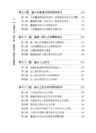 第九十題論人在靈魂方面的最初產生                                                229

     第一節   人的靈魂是製造而成的，抑或是出白天主之本體                                    229
6
一    第二節   靈魂是否藉(從無中之)創造而有存在旬，                                      231
神    第三節   靈魂是否由天主直接產生的                                             233
學    第四節   人的靈魂是否在身體之先產生的﹒                                        .234
大
全
第   第九十一題論第一個人之身體的產生                                                237
三    第一節   第一個人的身體是否用灰土構成的，                                         237
冊
論    第二節   人的身體是否由天主直接產生的，..              .                         239

創    第三節   人體的配備是否適當                                              也 242

造    第四節   聖經描述的人體之產生是否合理                                           244
人
鼎   第九十二題   論女人之產生                                                  247
鼎
與    第一節   在最初創造萬物時是否該造女人                                           247
治    第二節   女人是否該出自男人                                                249
理    第三節   女人是否該用男人的肋骨形成。                                           251
萬
物    第四節   女人是否直接由天主形成的                                             253


    第九十三題論人之產生的目標或終局                                               255

     第一節人內是否有天主之肖像       . . . ... ... ... ... '.. ... . . . . . . . . 255

     第二節   無靈受造物中是否有天主的問像                                           257
     第三節   天使是否比人更按照或具有天主之肖像，、.                      .              259
     第四節   是否每人都有天主之肖像                                              261
     第五節   在人內是否有關於天主三位的天主之肖像                                       263
     第六節   人是否只根據心靈而為天主之肖像                                          265
     第七節   靈魂之有天主的肖像是否根據活動，                                         268
 