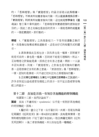 的。「思辨理智」與「實踐理智」的區分卻是以此為根據。

「思辨理智」不將其所知覺者指向行動，而以鑑賞真理為目標;

「實踐理智」則將其所知覺者指向行動。這也就是哲學家在《靈                103
魂論》卷三第十章所說的:        í 思辨理智與實踐理智的差別在於

目的」。因此二者之名稱也是由目的而來，一個是思辨的或鑑賞                第

的，一個是實踐的，即行動的。                              集

                                            第
釋疑     1.   í 實踐理智」之為推動能力，不是有如運動之執行         平
者，而是像似指導或導致運動者。這是由於它的知覺方式的關                 益
(系。
                                            自問

       2. 真與善彼此互相包含:因為真也是一種善，否則便不           智
                                            11'1
能是可欲的;善也是一種真，否則便不能是可理解的。所以，                 機
                                            能
正如嗜慾之對象能是真，因為它含有善之意義，例如:一人欲

求認知真理;同樣，        í 實踐理智」之對象也是可指向行動的

善，這是根據它含有的真之意義。「寶路理智 J 像「思辨理智」

一樣，認知的是真理，只不過它把所認知之真理指向行動。

       3. 正如第七節釋疑 2. 及第七十七題第三節釋疑 4. 己說過的，
許多差別足以造成感官性機能上的區分，但不足以造成智性機

能上的區分。



 第十二節        良知是否為一有別於其他機能的特別機能
      有關第卡二節，我們討論如下:

質疑     良知(不慮而知， synderesis) 似乎是一有別於其他機能
的特別機能。因為:

       1.屬於同一畫分之下者，似乎屬於同一共類。但是在熱羅
尼莫關於《厄則克耳》第一章 6 節的註解裡，良知是與憤情、慾

情和理性相對分的( í 拉丁通行本註解 J '取自熱羅尼莫的《厄貝 IJ

克耳註解>> )     ;後二者皆為機能，所以良知也是一種機能。
 