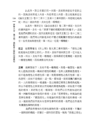 2. 此外，對立者屬於同一共類。良知與肉慾似乎是對立
      的，因為良知常促人向善，肉慾常促人向惡;是以按奧斯定在

104   《論天主聖三》卷十二第十二及第十三章所說的，肉慾被比喻為
 一    蛇。所以，就如肉慾'良知也是一種機能。
 神
 學         3. 此外，奧斯定在《論自由意志》卷二第十章說，在自然

 大    的審判庭中，含有一些「真實不變的規範和德行的種子 J '這就

 全    是我們所謂的良知。既然按奧斯定在《論天主聖三》卷十二第二
 第    章所說的，我們用以判斷是非的不變之規範屬於理性的高級部
 三    分，似乎良知與理性是一事，所以，它是一種機能。
 冊
 ﹒
 論    反之   按哲學家在《形上學》卷九第二章所說的，   I 理性之機
 創    能是指向互相對立者的」。然而，良知不指向對立者，它只促人
 造    向善。所以，良知不是一種機能。因為假若它是機能，就該是
 人    一種理性機能，因為禽獸沒有良知。
 類
 與
 治    正解   我解答如下:良知不是一種機能，而是一種習性。雖然

 理    有人認為良知是一種高於理性的機能，也有人說那就是理性，
 萬    但不是指理性之為理性那一面，而是指理性之為天性那一面。
 物    為誰明(良知不是機能)這一點，要知道，按前面第八節所說

      的，人的推理就似一種運動，是以幾個已領悟之真理為起點，

      即以不經理性之探索便自然知曉的真理為起點，好似是不可動

      搖的根本。其終點也是一種領悟，即我們以自然就知道的原

      理，判斷用推論所發現的事理。正如「思辨理性」所推論的是

      思辨性事理，   I 實踐理性」所推論的則是行動方面的事理。所

      以，就如我們自然就具有思辨性事物的原理，我們也自然使具
      有實踐性事物的原理。

           我們自然秉有的思辨性事物的第一;或基本原理，不屬於

      一個特別的機能，而屬於一個特別的習性，稱為「原理之悟性」
 