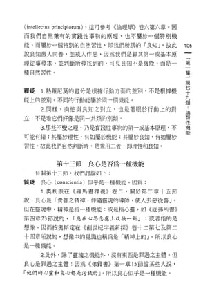 (intellectus principiorum)   ，這可參考《倫理學》卷六第六章。因

而我們自然秉有的實踐性事物的原理，也不屬於一個特別機

能，而屬於一個特別的自然習性，即我們所謂的「良知」。故此                      105
說良知激人向善﹒並戒人作惡，因為我們是靠其第一或基本原

理從事尋求，並判斷所尋找到的，可見良知不是機能，而是一                       第

種自然習性。                                            集

                                                  第
釋疑 1 熱羅尼莫的畫分是根據行動方面的差別，不是根據機                      平
能上的差別。不同的行動能屬於同一個機能。                              九
                                                  題

       2. 同樣，肉慾與良知之對立，也是著眼於行動上的對                   自
                                                  2矢口
立;不是看它們好像是同一共類的日 IJ 類。                            長司


                                                  性
       3. 那些不變之理，乃是實踐性事物的第一或基本原理，不                機
                                                  能
可能有錯:其屬於理性，有如屬於機能;其屬於良知，有如屬於

習性。故此我們自然判斷時 9 是兼用二者，即理性和良知。



              第十三節           良心是否為一種機能
     有關第十三節，我們討論如下:

質疑     良心( conscientia )似乎是一種機能。因為:
       1 .奧利振在《羅馬書釋義》卷二，關於第二章十五節
說，良心是「責善之精神，伴隨靈魂的導師，使人去惡從善」。

但在靈魂中，精神是指一種機能:或是指心靈，如《厄弗所書》

第四章 23 節說的，          r 應在心思念慮上改換一新 J     ;或者指的是

想像。因而按奧斯定在《創世紀字義新探》卷十二第七及第二
十四章所說的，想像中的見識也稱為是「精神上的 J 0 所以良 J 心
是一種機能。

       2. 此外，除了靈魂之機能外，沒有東西是罪過之主體。但

良心是罪過之主體;因為《弟鐸書》第一章 15 節論某些人說，

「他們的心靈和良心都是污穢的」。所以良心似乎是一種機能。
 