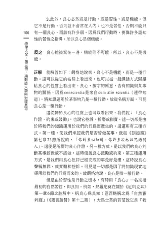 3. 此外，良心必然或是行動，或是習性，或是機能。但

      它不是行動，否則就不會常在人內;也不是習性，否則不能只

106   有一個良心，而該有許多個。因為我們行動時，要靠許多認知
 一    性的習性之指導。所以良心是個機能。
 神
 學    反   之
 大    能   。   良心能被棄在一邊，機能則木可能，所以，良心不是機

 全
 第
 三
 間    正解      我解答如下:嚴格地說來，良心不是機能，而是一種行

 ﹒    動。這可以從它的名稱上看出來，也可以從一般講話方式歸屬

 論    給良心的性質上看出來。良心，按字的原意，含有知識與某事
 創    物的關係，因為 conscientia 是來自 cum   alio scientia   (連帶知
 造
 人    道)。將知識運用於某事物乃是一種行動，故從名稱方面，可見

 類    良心是一種行動。
 與            這從歸於良心的性質上也可以看出來。我們說:                  r 良心
 治    作證、約束或鼓勵 J '也說它控訴、折磨或指責，這一切都是由
 理
 萬    於將我們的知識運用於我們的行為而產生的。這運用有三種方

 物    式。第一種，使我們承認我們是否曾做某事，就如《訓道篇》

      第七章 23 節所說的，   r 你的良心知道，你許多次也詛咒過別

      人 J '這便是所謂的良心作證。另一種方式，是以我們的良心判
      斷某事該做或不該做，這時便說良心鼓勵或約束。第三種運用

      方式，是我們用良心批評已經完成的事是好是壞，這時說良心

      聲稱無罪，或責難和控訴。可見這一切都是因了將知識現實地

      運用於我們的行為而來的。故嚴格地說，良心是指一種行動。

              但是由於習性是行動之根本，有時用「良心」一名來指

      最初的自然習性， tlD 良知。例如，熱羅尼莫在關於《厄買 IJ 克耳》

      第一章 6 節之註解中，稱良心為良知;巴西略稱之為「自然審

      判庭 J (<<儀言論贊》第十二篇)    ;大馬士革的若望說它是「我
 
