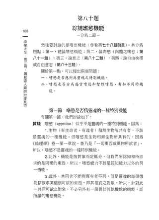 第   八   十   題
                         論   嗜   慾   機
                     綜   /   血   斗   弘   悶
                                             A   匕

                             為
                                                 匕

108                      一               悶
                                         -
 一
 神
 學         然後要討論的是嗜慾機能(參看第七十八題 51 言)。共分為

 大    四點:第一，總論嗜慾機能;第二，論肉慾(肉體之嗜慾;第
 全    八十一題)     ;第三，論意志(第八十二題)                       ;第凹，論自由抉擇
 第
 三    或自由意志(第八十三題)。

 間         關於第一點，可以提出兩個問題:

 ﹒         一、嗜慾是否應列為靈魂之特別機能。
 論         二、嗜慾是否分為感官嗜慾和智性嗜慾，有如不同的機
 創
 造           白色 。

 人
 類
 與           第一節    嗜慾是否為靈魂的一種特別機能
 治
 理         有關第一節，我們討論如下:

 萬    質提    嗜慾( appetitus )似乎不是靈魂的一種特別機能。因為:
 物          1 .生物(有生命者、有魂者)和無生物所共有者，不該
      是靈魂的一種機能。但嗜慾是生物和無生物所共有的，因為

      《倫理學》卷一第一章說，善乃是「一切東西或萬物所欲者」。

      所以，嗜慾不是靈魂的一種特別機能。

            2. 此外，機能是按對象而定區分，但我們所認知不日所欲

      求的是同樣的東西。所以﹒嗜慾能力不該是認知能力以外的另

      一機能。

            3. 此外，共同者不能與專有者平列，但是靈魂的每個機

      能都欲求某個別可欲的東西，即其中目宜之對象。所以，針對此

      一共同可欲之對象，不必另外有一個異於其他機能的機能，即

      所謂的嗜慾機能。
 