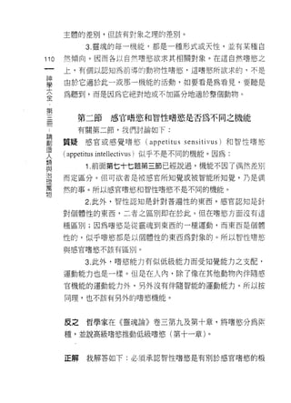 主體的差別，但該有對象之理的差別。

           3 靈魂的每一機能，都是一種形式或天性，並有某種自

110   然傾向。因而各以自然嗜慾欲求其相關對象。在這自然嗜慾之
 一    上，有個以認知為前導的動物性嗜慾，這嗜慾所欲求的，不是
 神
 學    由於它適於此一或那一機能的活動，如要看是為看見，要聽是

 大    為聽到，而是因為它絕對地或不加區分地適於整個動物。
 全
 第       第二節     感官 n菁慾和智性嗜慾是否為不同之機能
 三
 間       有關第二節，我們討論如下:

 ﹒    質疑感官或感覺嗜慾 (appetitus sensitivus) 和智性嗜慾
 論    ( appetitus intellectivus) 似乎不是不同的機能。囡為:
 創         1 前面第七十七題第三節已經說過，機能不因了偶然差別
 造
      而定區分。但可欲者是被感官所知覺或被智能所知覺，乃是偶
 人
 類    然的事。所以感官嗜慾和智性嗜慾不是不同的機能。

 與         2. 此外，智性認知是針對普遍性的東西，感官認知是針
 治    對個體性的東西，二者之區別即在於此。但在嗜慾方面沒有這
 理    種區別;因為嗜慾是從靈魂到東西的一種運動，而東西是個體
 萬
 物    性的，似乎嗜慾都是以個體性的東西為對象的。所以智性嗜慾

      與感官嗜慾不該有區別。

           3. 此外，嗜慾能力有似低級能力而受知覺能力之支配，

      運動能力也是一樣。但是在人內，除了像在其他動物內伴隨感
      官機能的運動能力外，另外沒有伴隨智能的運動能力。所以按

      同理，也不該有另外的嗜慾機能。



      反之哲學家在《靈魂論》卷三第九及第十章，將嗜慾分為 fijt

      種，並說高級嗜慾推動低級嗜慾(第十一章)。



      正解   我解答如下:必須承認智性嗜慾是有別於感官嗜慾的機
 