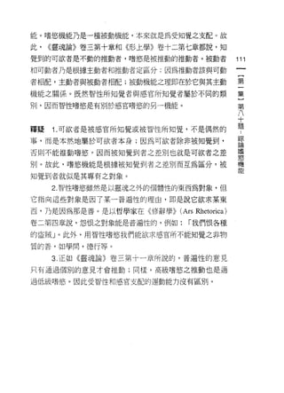 能。嗜慾機能乃是一種被動機能，本來就是為受知覺之支配。故

此，   <<靈魂論》卷三第十章和《形上學》卷十二第七章都說，知

覺到的可欲者是不動的推動者，嗜慾是被推動的推動者。被動者                    111
和可動者乃是根據主動者和推動者定區分:因為推動者該與可動

者相配，主動者與被動者相配;被動機能之理即在於它與其主動                    第
機能之關係。既然智性所知覺者與感官所知覺者屬於不同的類                     集

刑，因而智性嗜慾是有別於感官嗜慾的另一機能。                          第
                                                八
                                                十
釋疑   1. 可欲者是被感官所知覺或被智性所知覺，不是偶然的                 題
事，而是本然地屬於可欲者本身;因為可欲者除非被知覺到，                     詩
                                                情
否則不能推動嗜慾。因而被知覺到者之差別也就是可欲者之差
                                                谷究

別。故此，嗜慾機能是根據被知覺到者之差別而互為區分，被                     機
                                                能
知覺到者就似是其專有之對象。

     2. 智性嗜慾雖然是以靈魂之外的個體性的東西為對象，但

它指向這些對象是因了某一普遍性的理由，即是說它欲求某東

西，乃是因為那是善。是以哲學家在<< 11多辭學>)   (Ars Rh etorica)
卷二第四章說，怨恨之對象能是普遍性的，例如:         r 我們恨各種

的盜賊」。此外，用智性嗜慾我們能欲求感官所不能知覺之非物

質的善，如學間，德行等。

     3. 正如《靈魂論》卷三第十一章所說的，普遍性的意見

只有通過個別的意見才會推動;同樣，高級嗜慾之推動也是通

過低級嗜慾。因此受智性和感官支配的運動能力沒有區別。
 
