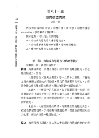 第八十一題
                    論肉情或肉慾
112
                      一分為三節一

神
屆主
7'
           然後要討論的是肉情(肉體之情)或肉慾(肉體之嗜慾

E     SEIIS叫tas ，參看第八十題引言)。
           關於這點，可以提出三個問題:
第
冊          一、肉情或肉慾是否只為嗜慾能力。

 論         二、肉情是否分為慾情和憤情，有似兩種機能。
 創
 造         三、憤情和慾情是否服從理性。
 人
 類
 與
 治
 理
 萬           第一節   肉情或肉慾是否只為嗜慾能力
 物
           有關第一節，我們討論如下:

      質疑    肉情或肉慾(肉體之嗜慾)似乎不只是嗜慾能力，而也

      是認知能力。因為:

            1 .奧斯定在《論天主聖三》卷十二第十二章說:   í 靈魂
      之指向身體之感宮的肉情動態，是我們與禽獸所共有的。」但

      是身體之感官屬於認知機能，所以肉情是一種認知能力。

            2. 此外，一種區分的各部分，似乎該屬於同-共類。但

      是奧斯定在《論天主聖三》卷十二第十二章，將肉情與高級理

      性和低級理性並列。而理性是認知能力，所以，肉↑青也是一種

      認知能力。

            3. 此外，人在受誘惑的時候，肉情擔任的是蛇的角色。
      但蛇在誘惑原祖時，乃是指點和建議犯罪，而這些都是認知能

      力的事，所以肉情是一種認知能力。



      皮之    彼得陸巴《語錄》卷二第二十四題對肉情或肉慾的定義
 