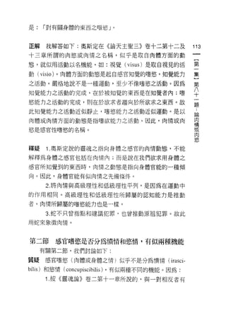 是:   í 對有關身體的東西之嗜慾」。




正解    我解答如下:奧斯定在《論天主聖三》卷十二第十二及                  113
十三章所謂的肉慾或肉情之名稱，似乎是取自肉體方面的動

態，就似用活動以名機能，如:視覺( visus) 是取自視見的活                第

動(   visio )。肉體方面的動態是起自感官知覺的嗜慾。知覺能力             集

之活動，嚴格地說不是一種運動，至少不像嗜慾之活動。因為                     第

知覺能力之活動的完成，在於被知覺的東西是在知覺者內;嗜                     ♀
慾能力之活動的完成，則在於欲求者趨向於所欲求之東西。故                     孟

此知覺能力之活動近似靜止，嗜慾能力之活動近似運動。是以                     論

肉體或肉情方面的動態是指嗜欲能力之活動。因此，肉情或肉                     肉
                                                情

慾是感官性嗜慾的名稱。                                     或
                                                肉
                                                飲


釋疑    Î .奧斯定說的靈魂之指向身體之感官的肉情動態，不能

解釋為身體之感官包括在肉情內;而是說在我們欲求用身體之

感官所知覺到的東西時，肉情之動態是指向身體官能的一種傾

向。因此，身體官能有似肉情之先備條件。

      2. 將肉情與高級理性和低級理性平列，是因為在運動中

的作用相同。高級理性和低級理性所歸屬的認知能力是推動

者，肉情所歸屬的嗜慾能力也是-樣。

      3. 蛇不只曾指點和建議犯罪，也曾推動原祖犯罪。故此

用蛇來象徵肉惰。



第二節     感官嗜慾是否分為憤情和慾惰，有似兩種機能
     有關第二節，我們討論如下:

質疑    感官嗜慾(肉體或身體之情)似乎不是分為憤情( irasci-

bilis) 和慾情(   concupiscibilis) ，有似兩種不同的機能。因為:
      Î .按《靈魂論》卷二第十一章所說的，與一對相反者有
 