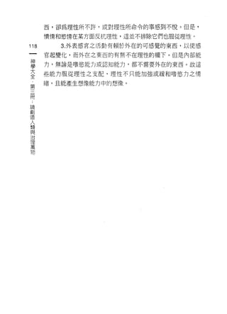 西，卻為理性所不許，或對理性所命令的事感到不悅。但是，

      憤情和慾情在某方面反抗理性，這並不排除它們也服從理性。

118      3. 外表感宮之活動有賴於外在的可感覺的東西，以使感
 一    官起變化，而外在之東西的有無不在理性的權下。但是內部能
 神
 學    力，無論是嗜慾能力或認知能力，都不需要外在的東西。故這

 大    些能力服從理性之支配，理性不只能加強或緩和嗜慾力之情
 全    緒，且能產生想像能力中的想像。
 第
 三
 闊
 論
 創
 造
 人
 類
 與
 治
 理
 萬
 物
 