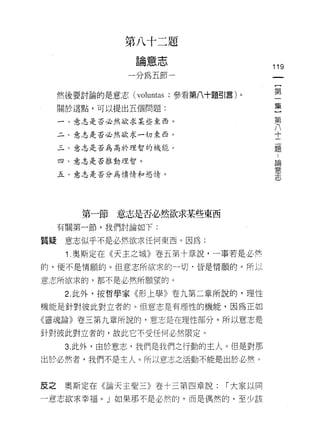 第八十二題
                  。 音 t
                   間
                       心   心
                                          119
                一分為五節一


     然後要討論的是意志 (voluntas ;參看第八十題引言)。      第

     關於這點，可以提出五個問題:                       集
                                           第
     一、意志是否必然欲求某些東西。                       八
                                           十
     二、意志是否必然欲求一切東西。                       二
                                           題
     三、意志是否為高於理智的機能。

     四、意志是否推動理智。
                                           中
                                           柵
     五、意志是否分為憤情和慾情。
                                           苦
                                           心
                                           士
                                           心


         第一節意志是否必然欲求某些東西
     有關第一節，我們討論如下:

質疑    意志似乎不是必然欲求任何東西。因為:

      1. 奧斯定在《天主之城》卷五第十章說，一事若是必然
的，便不是情願的。但意志所欲求的-切﹒皆是情願的。所以

意志所欲求的，都不是必然所願望的。

      2. 此外，按哲學家《形上學》卷九第二章所說的，理性
機能是針對彼此對立者的。但意志是有理性的機能，因為正如

《靈魂論》卷三第九章所說的，意志是在理性部分。所以意志是

針對彼此對立者的，故此它不受任何必然限定。

      3. 此外，由於意志，我們是我們之行動的主人。但是對那
出於必然者，我們不是主人。所以意志之活動不能是出於必然。



反之    奧斯定在《論天主聖三》卷十三第四章說:        1"大家以同

一意志欲求幸福。」如果那不是必然的，而是偶然的，至少該
 