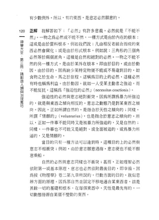 有少數例外。所以，有的東西，是意志必然願意的。



120   正解   我解答如下:      I 必然」有許多意義，必然就是「不能不
 一    然」。一物之為必然或不能不然，一種方式是由於內在的根本:
 神
 學    這或是由於質料根本，例如我們說:凡由相反者組合而成的東

 大    西必然會腐化;或是由於形式根本，例如說:三角形的三個角

 全    必然等於兩個直角。這種是自然和絕對的必然。一物之不能不
 ﹒    然的另一種方式，是由於某外在根本，即由於目的，或由於動
 第    因。由於目的，因為缺少某特定物便不能或不易達到目的，如
 三
 冊    食物之於生命，馬之於旅程。這稱為目的上的必然，這種必然

 論    有時也稱為利益。由於動因，就如一人受某主動者之強迫，而
 創    不能反抗。這稱為「強迫性的必然 J (necessitas coactionis )。
 造         強迫性的必然與意志絕對衝突。因為所謂為暴力所強迫
 人    的，就是與東西之傾向相反的。意志之動態乃是對某東西之傾
 類
 與    向。因此，正如所謂自然的，是指合於天性之傾向的;同樣，

 治    所謂「情願的 J    (voluntarius)   ，也是指合於意志之傾向的。所

 理    以，正如一件事不能同時又是被暴力所強迫的，又是自然的;
 萬    同樣，一件事也不可能又是絕對、或全面被迫的、或為暴力所
 物    逼的，又是情願的。

           當目的只有一種方法可以達到時，這種目的上的必然與

      意志不相衝突;例如，由於意志願意過海，意志便也不能不願

      意乘船。

           自然的必然與意志同樣也不衝突;甚而，正如理智必然

      依附第一或基本原理，意志也必然依附最後目的，即幸福。因
      為按《物理學》卷二第九章所說的，行動方面的目的，就似思
      辨方面的原理。因為那自然並固定不移地適合某東西者，該是

      其餘一切的基礎和根本。在每個東西中，天性是最先有的，一

      切動態皆源自某個不變動的東西。
 