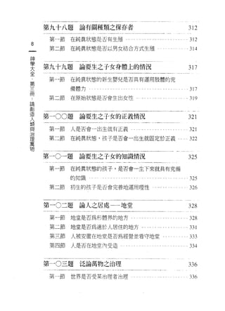 第九十八題論有關種類之保存者                                   312

     第一節在純真狀態是否有生殖                               ,   312
8
一    第二節   在純真狀態是否以男女結合方式生殖 e                    。 314

神
學   第九十九題    論要生之子女身體上的情況                            317
大
全   第一節    在純真狀態的新生嬰兒是否具有運用肢體的完
﹒          備體 t;，                                    317
第
     第二節
三
           在開始狀態是否會生出女性                          ,   319

而
論   第一 00題論要生之子女的正義情況                                321
創
造    第一節   人是否會一出生就有正義                               321
人    第二節   在純真狀態，孩子是否會一出生就固定於正義'"                    322
類
與   第一 0一題論要生之子女的知識情況                                325
治
理    第一節   在純真狀態的孩子，是否會一生下來就具有完備
萬          的知識                                       325
物
     第二節   初生的孩子是否會完善地運用理性                           326


    第一 0二題論人之居處一一地堂                                  328

     第一節地堂是否為形體界的地方             。，   , ,   , ,   ,   328
     第二節地堂是否為適於人居住的地方﹒                               331
     第三節   人被安置在地堂是否為經營並看守地堂                         333
     第四節   人是否在地堂內受造                             ,   334


    第一 0三題泛論萬物之治理                                    336
     第一節   世界是否受某治理者治理                               33 的
 