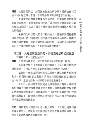 釋疑    1 .奧斯定的話，該是指的強迫性的必然。因為他在《天
主之城》卷五第十章說，自然的必然「不排斥意志之自由」。
      2. 從意志自然願意某東西方面來看，它與領悟自然原理       ; 2;
的理智或悟性，更為相配或相呼應，甚於它與針對彼此對立者

的理性之關係。從這方面看，更好說它是理智的機能，而非理            第

性的機能。                                  集

      3. 我們之所以是我們之行動的主人，是由於我們能選取       第
這個或那個。按《倫理學》卷三第三及第五章所說的，選擇不            平
是關於目的本身，而是「關於導致目的者」。所以對最後目的之           矗

欲求，不屬於我們為其主人的行動或事物範圈。                    論
                                         意
                                         志

第二節     凡意志所願意的是，否皆為意志所必然願意
     有關第二節，我們討論如下:

質疑    凡意志所願意的，似乎皆為意志所必然願意。因為:
      1 .狄奧尼修在《神名論》第四章說:   I 惡不屬於意志之

對象範圈。」所以，意志是必然地趨向於呈現於己之善。
      2. 此外，意志之對象與意志之關係，就似推動者與被推

動者。但是被推動者之動態，乃是必然地隨推動者之推動而

生。所以，意志之對象，似乎是必然地推動意志。
      3. 此外，正如感官所知覺者是感官嗜慾之對象，同樣理

智所知覺者也是智性嗜慾或意志之對象。但是感官所知覺者是

必然地推動感官嗜慾，因為奧斯定在《創世紀字義新探》卷九
第十四章說:   I 動物為其所見之物所動」。所以，理智所知覺者

似乎是必然地推動意志 ο


反之    奧斯定在《訂正錄》卷一第九章說:     I 人用以犯罪和善

生者是意志。」如此則意志與彼此對立者之關係是兩可的。故

意志不是必然願意其所願意的一切。
 