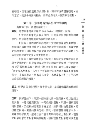官嗜慾。但理性能包羅許多類對象，因而智性或理性嗜慾，亦

即意志，能受多方面的推動，而非必然地受一個對象之推動。

                                        123
        第三節    意志是否為高於理智的機能
                                         {
     有關第三節，我們討論如下:                       第
                                         集
質疑    意志似乎是高於理智( intellectus )的機能。因為:

      1 .意志之對象乃是善及目的，目的是原因中為首的和最        第
                                        }
高的。所以意志是機能中為首的和最高的。
                                        十
      2. 此外，自然界的東西是從不完美狀態達到完美狀態。
                                        題
在靈魂之機能中也是如此;其過程是從感官到理智，而理智是             論

更為高貴的。但自然程序是從理智之活動達到意志之活動，所             意
                                        志
以意志是比理智完美又高貴的機能。

      3. 此外，習性與機能是相配的，有似完美或成就與可造

就者是相配的。但是成就或成全意志的習性是愛德，它比成全
理智的習性都高貴，因為《格林多前書》第十三章 2 節說:

「我若有先知之恩，又明白一切臭祕和各種知識;我若有全備的

信心，甚至能移山;但我若沒有愛，我什麼也不算。」所以意

志是高於理智的機能。




皮之哲學家在《倫理學》卷十第七章，主張靈魂最高的機能是
理智。




正解    我解答如下:所謂一個東西比另一個高貴，可以從兩方

面去看:一是從絕對觀點，一是從相對觀點。所謂一個東西是

絕對怎樣，乃是根據這東西本身怎樣;所謂相對地是怎樣，是

根據它與另一東西的關係怎樣。因此，若看理智和意志本身，
則理智比較高貴。這可以由二者之對象的比較上看出來。理智

之對象比意志之對象單純並絕對，因為理智之對象是可欲之善
 