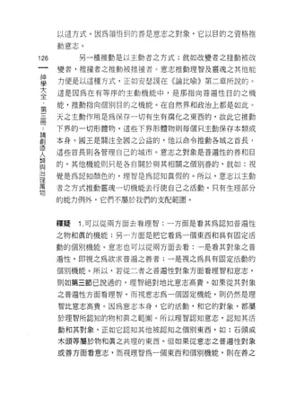 以這方式。因為領悟到的善是意志之對象，它以目的之資格推

      動意志。

126        另一種推動是以主動者之方式;就如改變者之推動被改

      變者，推撞者之推動被推撞者。意志推動理智及靈魂之其他能
單     方便是以這種方式，正如安瑟誤在《論比喻》第二章所說的。
大     這是因為在有等序的主動機能中，是那指向普遍性目的之機
全
第     能，推動指向個別目的之機能。在自然界和政治上都是如此。

面     天之主動作用是為保存一切有生有腐化之東西的，故此它推動

 為    下界的一切形體物，這些下界形體物則每個只主動保存本類或

創     本身。國王是關注全國之公益的，他以命令推動各城之首長，
lE'
      這些首長則各管理自己的城市。意志之對象是普遍性的善和目
人
自Z
      的，其他機能則只是各自關於與其相關之個別善的，就如:視

J口
      覺是為認知顏色的，理智是為認知真假的。所以，意志以主動
1里
萬
      者之方式推動靈魂一切機能去行使自己之活動，只有生理部分
物
      的能力例外，它們不屬於我們的支配範圈。



      釋疑   1 .可以從兩方面去看理智:一方面是看其為認知普遍性
      之物和真的機能;另一方面是把它看為一個東西和具有固定活

      動的個別機能。意志也可以從兩方面去看:一是看其對象之普

      遍性，即視之為欲求普遍之善者;一是視之為具有固定活動的

      個別機能。所以，若從二者之普遍性對象方面看理智和意志，

      則如第三節己說過的，理智絕對地比意志高貴。如果從其對象

      之普遍性方面看理智，而視意志為一個固定機能，貝Ij仍然是理

      智比意志高貴。因為意志本身，它的活動，和它的對象，都屬

      於理智所認知的物和真之範圍。所以理智認知意志，認知其活

      動和其對象-正如它認真日其他被認知之個別東西，如:石頭或

      木頭等屬於物和真之共理的東西。但如果從意志之普遍性對象

      或善方面看意志，而視理智為一個東西和個別機能，貝 iJ 在善之
 