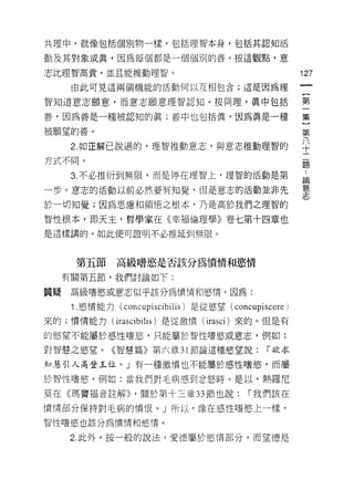 共理中，就像包括個別物一樣，包括理智本身，包括其認知活

動及其對象或真，因為每個都是一個個別的善。按這觀點，意

志比理智高貴，並且能推動理智。                                       127

      由此可見這兩個機能的活動(可以互相包含;這是因為理

智知道意志願意，而意志願意理智認知。按同理，真中包括                            第

善，因為善是一種被認知的真;善中也包括真，因為真是一種                           集

被願望的善。                                                第
      2 如正解己說過的，理智推動意志，與意志推動理智的                       平
方式不同。
                                                      題

      3. 不必推衍到無限，而是停在理智上，理智的活動是第                      論

一步。意志的活動以前必然要有知覺，但是意志的活動並非先                           蔥、
                                                      志
於一切知覺;因為思慮和領悟之根本，乃是高於我們之理智的

智性根本，即天主，哲學家在《幸褔倫理學》卷七第十四章也

是這樣講的。如此便可證明不必推延到無限。



       第五節     高級嗜慾是否該分為憤情和慾情

     有關第五節，我們討論如下:

質疑    高級嗜慾或意志似乎該分為憤情和慾情。因為:

      1 .慾情能力( concupiscibilis )是從慾望 (concupiscere)
來的;憤情能力 (irascibilis) 是從激憤( irasci) 來的。但是有

的慾望不能屬於感性嗜慾，只能屬於智|生嗜慾或意志，例如:

對智慧之慾望。《智慧篇》第六章 31 節論這種慾望說:                   r 欲求

知慧引人高登王位。」有一種激憤也不能屬於感性嗜慾，而屬

於智性嗜慾，例如:當我們對毛病感到忿怒時。是以，熱羅尼

莫在《瑪竇褔音註解)) ，關於第十三章 33 節也說:               r 我們該在

憤情部分保持對毛病的憤恨。」所以，像在感性嗜慾上一樣，

智性嗜慾也該分為憤情和慾情。

      2. 此外，按一般的說法，愛德屬於慾情部分，而望德是
 