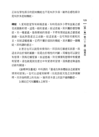 正如在智|生部分的認知機能也不是有許多個，雖然在感性部分

是有許多認知機能。

                                  129
釋疑   1 .愛和慾望等有兩種意義。有時是指多少帶有血氣之感
受或激動的情，這是一般的意義;按這意義，則只屬於感性嗜       第

慾。另一種意義，是指單純的情感，不帶有情或血氣之感受或       集

激動，如此則是意志之活動。按這意義，也可用於天使和天        第

主。但按這種意義，它們不屬於個別的機能，而共屬於一個機       ♀
能，即所謂的意志。                         矗

     2 意志也可以說是有憤惰的，即因為它願意反抗惡，但    論
這並非出於惰的衝動，而是出於理性的判斷;同樣也可以說它       靈
有慾 1霄，因為它願望善。按這意義，則在憤情和慾情中有愛德

和望德;這也就是說在意志中有愛德和望德，因為意志與這些
活動有關連。


     《論精神及靈魂》中所謂的「靈魂在與身體結合之前便有

憤情和慾情 J '也可以這樣來解釋(但是該按天性之次序來解

釋，而非指時間上的先後) ，雖然那本書上的話不值得聽信。

     3. 據此已可知質疑 3. 之解答。
 