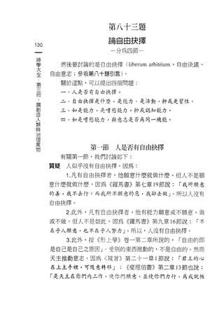 第八十三題
                      論自由抉擇
130
 一                     分為四節一
 神
 學         然後要討論的是自由抉擇 (liberum   arbitrium   '自由決議、

 大    自由意志;參看第八十題引言)。
 全         關於這點，可以提出四個問題:
 第
 三         一、人是否有自由拔擇。

 冊         二、自由抉擇是什麼，是能力、是活動，抑或是習性。

 ﹒         三、如是能力，是嗜慾能力，抑或認知能力。

 論         四、如是嗜慾能力，與意志是否為同一機能。
 創
 造
 人
 類               第一節人是否有自由抉擇
 與         有關第一節，我們討論如下:
 治
      質疑    人似乎沒有自由抉擇。因為:
 理
 萬          1 .凡有自由抉擇者，他願意什麼就做什麼。但人不是願
 物    意什麼就做什麼，因為《羅馬書》第七章 19 節說:                r 我所願意

      的善，我不去行:而我所不顧意的惡，我卻去做」。所以人沒有

      自由抉擇。

            2 此外，凡有自由抉擇者，他有能力願意或不願意，(故

      或不做。但人不是如此，因為《羅馬書》第九章 16 節說:                 r不

      在乎人願意，也不在乎人努力」。所以，人沒有自由抉擇。
            3. 此外，按《形上學》卷一第二章所說的，              r 自由的即

      是自己是自己之原因」。受別的東西推動的，不是自由的。然而

      天主推動意志，因為《諾言》第二十一章 i 節說:                 r 君玉的心

      在上主手裡，可隨意轉移 J      ; <<斐理伯書》第二章的節也說:
      「是天主在你們內玉作，使你們願意，並使你們力行，為成就祂
 