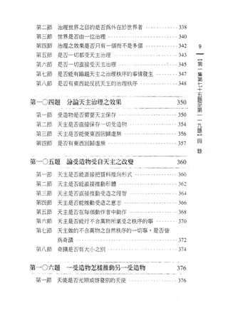 第二節   治理世界之目的是否為外在於世界者﹒                                       338
 第三節   世界是否由一位治理                                               340
 第四節   治理之故果是否只有一個而不是多個.             . '" .... . ... ... 342         9
 第五節   是否一切都受天主治理                  。'..                        343
                                                                     一
                                                                     {
                                                    . . '..


 第六節   是否一切直接受天主治理                                      ... 345
                                                                     第
 第七節   是否能有輸越天主之治理秩序的事情發生                                     .347   一
 第八節   是否有東西能反抗天主的治理秩序                                  . .348       集
                                                                     第
                                                                     七
第一 0 四題   分論天主治理之效果                                           350    十
 第一節   受造物是否需要天主保存­                                       . 350      五
                                                                     題
 第二節   天主是否直接保存一切受造物                                      . 354
                                                                     至
 第三節   天主是否能使東西回歸虛無                                           356    第
 第四師是否有東西回歸虛無                                             .357       一
                                                                     一
                                                                     錄
                                                                     九
第一 0 五題論受造物受自天主之改變                                            360    題
 第一節   天主是否能直接把質料推向形式...        ... '.. ... ... ... .... . 360       ]
                                                                     目
 第二節   天主是否能直接推動形體                                            362
 第三節   天主是否直接推動受造之理智                                           36斗

 第四節   天主是否能推動受造之意志...   ... ... '.. ... ... .... . .... . 366
 第五節   天主是否在每個動作者中動作                                          368
 第六節   天主是否能行不合萬物所稟受之秩序的事                                     370
 第七節   天主做的不合萬物之自然秩序的一切事，是否皆

       為奇蹟                                                    372
 第八節   奇蹟是否有大小之別                                              374


第一 0六題    一受造物怎樣推動另一受造物                                       376
 第一節   天使是否光照或啟發別的天 i吏                 .   .,   . . ... . .   376
 