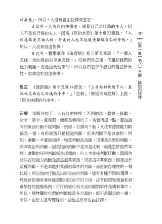 的善意」。所以，人沒有自由抉擇或意志。

     4. 此外，凡有自由抉擇者，便是自己之行為的主人。但
人不是其行為的主人，因為《耶肋米亞》第十章 23 節說:      r人    131
的道路是不由人的，行走的人也不能隨便操縱自己的步伐。」
                                         {
                                         第
所以，人沒有自由抉擇。
     5. 此外，哲學家在《倫理學》卷三第五章說:     r 一個人   集

怎樣，他的目的似乎也怎樣。」但我們是怎樣，不屬於我們的             第
能力範圈，而是由天性來的。所以我們追求什麼目的是由於天             平
性，故非由於自由抉擇。                             孟

                                        6岡

皮之   《德訓篇》第十五章 14 節說:   r 主在起初就造了人，並    自
把他交給自己計議的手中。 J r 註解 J (聖經夾旬註解)上說，       屋

「即其抉擇的自由中」。



正解   我解答如下:人有自由抉擇:否則的話，勸說、鼓勵、

命令、禁令、賞和罰，便都是無用的了。為看清這一點，要知道

有的東西行動不經判斷，例如:石頭向下動;凡沒有認知能力的

都是一樣。有的東西行動經過判斷，但其判斷不是自由的，例

如:禽獸。羊看到狼時，牠是判斷該逃跑，但那是自然的判斷，

而非自由的判斷;因為牠的判斷不是來自比較，而是生於自然本

能，禽獸的任何判斷都是這類的。但人也是按判斷行動;因為他

是以認知能力判斷是該逃避某東西，或該追求某東西。但是由於

這種判斷，不是本能對某個別事件的判斷，而是來自理性的一種

比較;所以他的行動是出於自由的判斷，能有多種不同的選擇。

理性針對偶有事件能選取相反的不同方向;這有辯證性推論和修

辭學性的說服為例。可行的或行為方面的個別事件是偶有事件;

所以，理性關於它們的判斷能是多方面的，而不是固定的一種。

所以，由於人是有理性的，故他必然有自由抉擇。
 