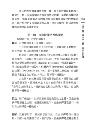 後天的品質就像習性和情一樣，使人比較傾向某物而不

傾向另一物。但這些傾向也服從理性之判斷。這是因為養成這

些品質，無論是就其最後的養成原因或養成過程中的準備而                           133
言，都在於我們;而消除這些品質，也在於我們。所以這與抉
                                                      {
擇的自由也沒有什麼衝突。                                          第
                                                      一
                                                      集
                                                      }
                                                      第
           第二節     自由抉擇是否為機能                          八
     有關第二節，我們討論如下:
                                                      十
                                                      三
                                                      題
質疑    自由抉擇似乎不是機能。因為:

      1 .自由抉擇無非就是「自由判斷」。判斷指的不是機能，                    論

而是活動。所以自由抉擇不是機能。                                     自
                                                     由
      2. 此外，自由抉擇被稱為「意志與理性之才能 J (參看:                  抉

彼得隆巴， <<語錄》卷二第二十四章)。才能 (facultas) 則是指                擇
能力之便於或易於施展 (facilitas    potestatis)   ，而這是靠習性。

所以自由抉擇是一種習性。伯爾納鐸(             Bernardus)   <<論恩寵與自

由抉擇))   (De Gratia et Lib. Arb.) 第一章及第二章也說，自由抉
擇是「靈魂之自由習性」。所以，那不是一種機能。

      3. 此外，自然機能沒有能被罪惡去除的。但是自由抉擇

卻被罪惡革除，因為奧斯定《基本教理手冊》第三十章說:

「妄用自由抉擇之人，便喪失自己和自由抉擇」。所以，自由抉
擇不是一種機能。



反之    除了機能外，似乎沒有東西能是習性之主體。但是自由

抉擇是恩寵之主體，在恩寵的輔助下，自由抉擇選取善行。所

以自由抉擇是一種機能。



正解我解答如下:雖然按字面來說，自由抉擇是指一種活

動;但按一般的講話方式，我們卻說，自由抉擇是這種活動之
 