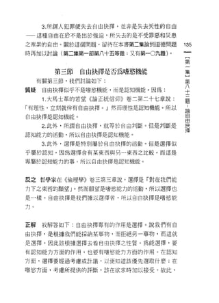 3. 所謂人犯罪便失去自由抉擇，並非是失去天性的自由
一-這種自由在於不是出於強迫，所失去的是不受罪惡和災患
之牽累的自由。關於這個問題，留待在本書第二集論到道德問題        135
時再加以討論(第二集第一部第八十五等題;又有第一0九題)。
                                         {
                                         第

        第三節自由抉擇是否為嗜慾機能              集
                                     第
     有關第三節，我們討論如下:
                                     八
                                     十
質疑    自由抉擇似乎不是嗜慾機能，而是認知機能。因為:        三
                                     題
      1 .大馬士革的若望《論正統信仰》卷二第二十七章說:
「有理性，立刻就伴有自由抉擇。」然而理性是認知機能。所以         自
自由抉擇是認知機能。                          自
                                    由
      2. 此外，所謂自由抉擇，就等於自由判斷。但是判斷是    抉
                                    擇
認知能力的活動，所以自由抉擇是認知機能。

      3. 此外，選擇是特別屬於自由抉擇的活動。 但是選擇似

乎屬於認知，因為選擇含有某東西與另一東西之比較，而這是

專屬於認知能力的事。所以自由抉擇是認知機能。



反之哲學家在《倫理學》卷三第三章說，選擇是「對在我們能

力下之東西的願望」。然而願望是嗜慾能力的活動，所以選擇也

是一樣。自由抉擇是我們據以選擇者，所以自由抉擇是嗜慾能

力。



正解    我解答如下:自由抉擇專有的作用是選擇。說我們有自

由抉擇，是根據我們能採納某事物，而拒絕另一事物，而這就

是選擇。因此該根據選擇去看自由抉擇之性質。為能選擇，要

有認知能力方面的作用，也要有嗜慾能力方面的作用。在認知

方面，選擇要經過考慮或計議，以便知道該優先選取什麼;在

嗜慾方面，考慮所提供的評斷，該在欲求時加以接受。故此，
 