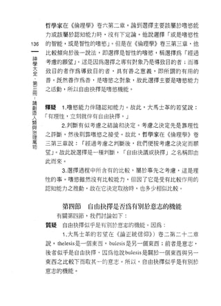 哲學家在《倫理學》卷六第二章，論到選擇主要該屬於嗜慾能

          力或該屬於認知能力時，沒有下定論。他說選擇「或是嗜慾性

136       的智能，或是智性的嗜慾」。但是在《倫理學》卷三第三章﹒他
     一    比較傾向於後一說法，即選擇是智性的嗜慾'稱選擇為「經過
     神
     學    考慮的願望 J 。這是因為選擇之專有對象乃是導致目的者;而導

     大    致目的者作為導致目的者，具有善之意義，即所謂的有用的

     全    善。既然善作為善，是嗜慾之對象，故此選擇主要是嗜慾能力

     ﹒    之活動，所以自由抉擇是嗜慾機能。
     第
     ..
 論
 創三
 造冊       釋疑    1.嗜慾能力伴隨認知能力。故此，大馬士革的若望說:
 人
 類        「有理性，立刻就伴有自由抉擇。」
 與
               2. 判斷有似考慮之結論和決定。考慮之決定先是靠理性
 治
 理        之評斷，然後買 IJ 靠嗜慾之接受。故此，哲學家在《倫理學》卷
 萬
 物        三第三章說:      í 經過考慮之判斷後，我們便按考慮之決定而願

          望」。故此說選擇是一種判斷，       í 自由決議或抉擇」之名稱即由

          此而來。

                3. 選擇過程中所含有的比較，屬於事先之考慮，這是理

          性的事。嗜慾雖然沒有比較能力，但因了它是受有比較作用的

          認知能力之推動，故在它決定取捨時，也多少相似比較。



                第四節    自由抉擇是否為有別於意志的機能
               有關第四節，我們討論如下:

          質疑    自由抉擇似乎是有別於意志的機能。因為:

                1 .大馬士革的若望在《論正統信仰)) )卷二第二十二章
          說， thelesis 是一個東西， bul巳 SlS 是另一個東西;前者是意志，

          後者似乎是自由抉擇﹒因為他說 bulesis 是關於一個東西與另一

          東西之比較下而取其一的意志。所以，自由抉擇似乎是有別於
          意志的機能。
 