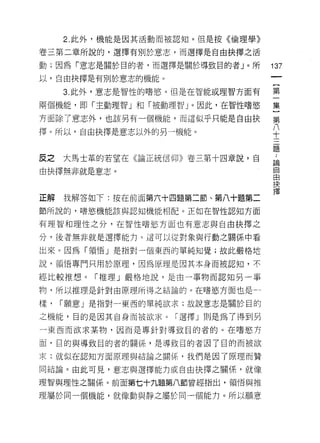 2. 此外，機能是因其活動而被認真日。但是按《倫理學》

卷三第二章所說的，選擇有別於意志，而選擇是自由抉擇之活

動;因為「意志是關於目的者，而選擇是關於導致目的者」。所       137
以，自由抉擇是有別於意志的機能。

     3. 此外，意志是智性的嗜慾。但是在智能或理智方面有    第

兩個機能，即「主動理智」和「被動理智」。因此，在智性嗜慾       集

方面除了意志外，也該另有一個機能，而這似乎只能是自由抉        第

擇。所以，自由抉擇是意志以外的另一機能。
                                   J
                                   十

                                   題

反之   大馬士革的若望在《論正統信仰》卷三第十四章說，自      論


由抉擇無非就是意志。                         自
                                   由
                                   抉

正解我解答如下:按在前面第六十四題第二節、第八十題第二        擇
節所說的，嗜慾機能該與認知機能相自己。正如在智性認知方面

有理智和理性之分，在智性嗜慾方面也有意志與自由抉擇之

分，後者無非就是選擇能力。這可以從對象與行動之關係中看

出來。因為「有頁悟」是指對一個東西的單純知覺;故此嚴格地

說，領 i宮專門只用於原理，因為原理是因其本身而被認知，不

經比較推想。「推理」嚴格地說，是由一事物而認知另一事

物，所以推理是針對由原理所得之結論的。在嗜慾方面也是一

樣，   I 願意」是指對一東西的單純欲求;故說意志是關於目的

之機能，目的是因其自身而被欲求。「選擇」則是為了得到另
一東西而欲求某物，因而是專針對導致目的者的。在嗜慾方

面，目的與導致目的者的關係'是導致目的者因了目的而被欲

求;就似在認知方面原理與結論之關(系，我們是因了原理而贊

同結論。由此可見，意志與選擇能力或自由抉擇之關係，就像

理智與理性之關係。前面第七十九題第八節曾經指出，領↑吾與推

理屬於同一個機能，就像動與靜之屬於同一個能力。所以願意
 