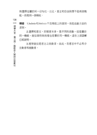 與選擇也屬於同一個信育É 0 故此，意志和自由抉擇不是兩個機

          能，而是同一個機能 c

138
     一    釋提    1. bulesis 和 thelesis 不是機能上的區別，而是活動方面的
     神
     學    差別。

     大          2. 選擇和意志，即願意本身，是不同的活動，但是屬於

     全    同一機能，就似領悟與推理也是屬於同一機能，還在上面正解
     ﹒    已經說明。
     第
     ..         3. 理智就似是意志之推動者。故此，在意志中不必再分
 論
 創   三
 造
 人
     冊    主動者和被動者 σ

 想
 與
 治
 理
 萬
 瑚
 