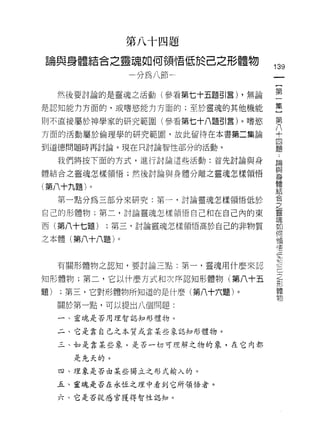 第八十四題

論與身體結合之靈魂如何領悟低於己之形體物
                                   139
                分為八節                一
                                    {
     然後要討論的是靈魂之活動(參看第七十五題引言) ，無論    第
是認知能力方面的，或嗜慾能力方面的;至於靈魂的其他機能         一
則不直接屬於神學家的研究範圍(參看第七十八題引言)。嗜慾
                                    集
                                    }
方面的活動屬於倫理學的研究範園，故此留待在本書第二集論
                                    第
到道德問題時再討論。現在只討論智性部分的活動。
                                    八
     我們將按下面的方式，進行討論這些活動:首先討論與身      十
體結合之靈魂怎樣領悟;然後討論與身體分離之靈魂怎樣領悟
                                    四
                                    題
(第八十九題)。
                                    ﹒
     第一點分為三部分來研究:第一，討論靈魂怎樣領悟低於      論
自己的形體物;第二，討論靈魂怎樣領悟自己和在自己內的東         與
西(第八十七題)   ;第三，討論靈魂怎樣領悟高於自己的非物質
                                    身
                                    體
之本體(第八十八題)。
                                    結
                                    合
     有關形體物之認知，要討論三點:第一，靈魂用什麼來認      之
知形體物;第二，它以什麼方式和次再認知形體物(第八十五         靈
                                    現
題)   ;第三，它對形體物所知道的是什麼(第八十六題)。
                                    如
     關於第一點，可以提出八個問題:                何
     一、靈魂是否用理智誌知形體物。                領
     二、它是靠自己之本質或靠某些象認知形體物。          信
     三、如是靠某些象，是否一切可理解之物的象，在它內都
                                    佢
                                    於
       是先天的。                        一
     四、主里象是否由某些獨立之形式輸入的。            己
     五、靈魂是否在永恆之五里中看到它所領悟者。          之
     六、它是否從感官獲得智性認知。
                                    形
                                    體
                                    物
 