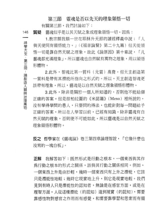 第三節   靈魂是否以先天的理象領悟一切
           有關第三節，我們討論如下:

146   質疑    靈魂似乎是以其天賦之象或理象領悟一切。因為:
 一
            1 .教宗額我額一世在耶穌升天節的讀經釋義中說:   I人
 神
 學    與天使同有領悟能力。 J (<<福音論贊》第二十九篇)但天使領

 大    悟一切是靠自然天賦之理象，故此《論原因》第十章說，        I凡

 全    靈魂都充滿理象」。所以靈魂也自然賦有萬物之理象，用以領悟
 第    形體物。
 三          2. 此外，智魂比第一質料(元質)高貴。但天主創造第
 間
 論    一質料是帶有其潛能所指向之形式的。所以，天主創造智魂更

 創    該帶有理象。所以，靈魂是以自然天賦之理象領悟形體物。

 造         3. 此外，除非是關於一個人所知道的，否則他不能給個
 人    正確的答案。但是按柏拉圓的《米諾篇>> (Meno) 裡所說的，
 類
      沒有學得學間的愚人，只要問的得法，也能針對每一問題給予
 與
 治    正確的答案。所以在人學習以前，已經有知識。除非靈魂有自

 理    然天賦的理象，否則便不可能如此。所以靈魂是以自然天賦之
 萬    理象領悟形體物。

 物
      反之哲學家在《靈魂論》卷三第四章論理智說，     「它像什麼也
      沒寫的一塊白板」。



      正解我解答如下:既然形式是行動之根本‘一個東西與其作

      為行動之根本的形式之關係，該與其行動之關係相同。例如，

      一個東西上升是由於輕，幾時一個東西只有上升之潛能，它該

      只是潛能性地輕;幾時它現實地上升，則它是現實地輕。我們
      見到有時人只是潛能性的認知者，無論是在感官方面，或是在

      理智方面。人從這種潛能(的認知)達到現實(的認知) ，需要

      靠感性物對感宮之作用而有感覺，和需要靠學習和思索而有領
 