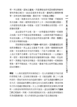 悟。所以該說，認知之靈魂，只是潛能地具有認知感性物象和

智性物象之能力。故此亞里斯多德主張，靈魂用以領悟的理

智，沒有自然天賦的理象，最初只有一切理象之潛能。
                                        叫
     但是，現實具有形式的東西﹒有時因了障礙，不能按其
                                        一
                                        {
形式活動，例如:輕物因受阻而不上升。因此柏拉圖主張說，
                                        第
人的理智自然充滿一切理象﹒但因了與身體結合而受阻，才不             一
能變成現實。                                  集
     這主張似乎不合理，。第一，如果靈魂自然便有一切東西          }
之知識，似乎不可能忘記得那樣徹底，以致根本就不知道自己
                                        第
有這些知識;人不可能忘記他自然就知道的事，例如:整體大
                                        八
                                        十
於其部分等類的知識。
                                        四
     而如果按先前第七十六題第一節所說的，認為靈魂是自然          題
地與身體結合，則上述之主張更不合理;因為一個東西的自然             寸
活動，完全被那合於天性的所障阻，乃是不合理的事。第二，             論
上述之主張不合真理，也可以從下面這事看出來:一人若缺少
                                        與
                                        身
某一感宮，便沒有屬於那感官知覺範圍的知識，例如:天生的
                                        體
瞎子，對顏色不能有任何概念。假若靈魂自然便有一切東西的         -
                                    Z   結
理象，便不可能如此。所以該說，靈魂不是以自然天賦之理象         R己  合
認知形體物。                                  之之形
                                        靈體物
釋疑   1 .人與天使固然同有領悟能力，但人的領悟能力不如天(吏
                                        魂
                                        如
的領悟能力高;正如教宗額我額一世《福音論贊》第二十九篇
                                        何
所說的，那些只具有存在的低級形體物，遠不及高級形體物之存            領
在方式。因為低級形體物之質料沒有完全被形式實現，對其所無            悟
有之形式是處於潛能狀態;天上之形體的質料則完全被形式所實

現，以致沒有再得到別的形式的可能性，這在前面第六十六題第

二節已經論到。同樣，天使的理智按其天性，就是在真有理象的

完美或圓滿狀態;而人的理智對這些理象只是在潛能狀態。
 