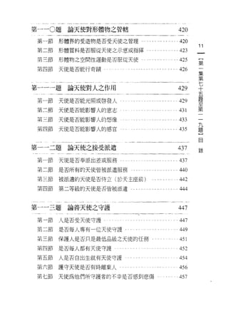 第一 -0 題論天使對形體物之管轄                                      420
 第-節   形體界的受造物是否受天使之管理....       . ... ". ... .... .420
                                                             11
 第二節   形體質料是否服從天使之示意或指揮                                423    一
 第三節   形體物之空間性運動是否服從天使                                 425    {
 第四節   天使是否能行奇蹟                                        426
                                                              第
                                                              一
                                                              集
第一一一題論天使對人之作用                                          429    第
                                                              七
 第一節   天使是否能光照或啟發人                                     429
                                                              十
 第二節   天使是否能影響人的意志                                 .431       五
 第三節   天使是否能影響人的想像                                     433    題
第四節    天使是否能影響人的感官                           ... ...435       至
                                                              第
                                                              二
第一一二題論天使之接受派遣                                          437   錄九
 第一節   天使是否奉派出差或服務     ...... .... ....... ......437
                                                              題
                                                              }
 第二節   是否所有的天使皆被派遣服務                               .440       自
 第三節   被派遣的天使是否侍立(於天主座前)                               442
 第四節   第二等級的天使是否皆被派遣    . .<，川     •• •.• • .... • •   444


第一一三題論善天使之守護                                           447

 第一節人是否受天使守護               .. . .... .. .. .. '. . 447
 第二節   是否每人專有一位天使守護­                                   449
 第三節   保護人是否只是最低品級之天(吏的任務                              451
第四節    是否每人都有天使守護                                      452
第五節    人是否白出生就有天使守護                                    454
第六節    護守天便是否有時離棄人                                     456
第七節    天使為他們所守護者的不幸是否感到悲傷                              457
 