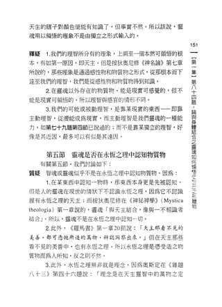 天生的瞎子對顏色便能有知識了，但事實不然。所以該說，靈
魂用以領悟的理象不是由獨立之形式輸入的。

                                                 151
釋疑    1. 我們的理智所分有的理象，上溯至一個本然可領悟的根
                                                  一
                                                  {
本，有如第一原因，即天主。但是按狄奧尼修《神名論》第七章
                                                  第
所說的，那些理象是通過感性物和物質物之形式，從那根本而下                      一
達至我們的理智，我們是從感性物和物質物得到知識。                          集
      2. 在靈魂以外存在的物質物，能是現實可感覺的，但不                  }
能是現實可領悟的。所以理智與感官的情形不同。
                                                  第
                                                  八
      3. 我們的可能或被動理智，是靠某現實的東西一一即靠
                                                  十
主動理智，從潛能成為現實，而主動理智是我們靈魂的一種能                       四
力，如第七十九題第四節己說過的;而不是靠某獨立的理智，好                      題
像是其近因，最多可以有似是其遠因。
                                                  :
                                                  論
                                                  與
      第五節      靈魂是否在永恆之理中認知物質物                    身
     有關第五節，我們討論如下:                                體
質疑    智魂或靈魂似乎不是在永恆之理中認知物質物。因為:                    結
      1 .在某東西中認知一物時，那東西本身更是先被認知。                  合
                                                  之
但是人的靈魂在現世的情狀下不認識永恆之理，因為它不認識
                                                  靈
握有永恆之理的天主;而按狄奧尼修在《神祕神學>>              (Mystica    魂
theologia) 第一章說的，靈瑰「與天主結合，像與一不相識者                 如
結合」。所以，靈魂不是在永恆之理中認知一切。                            何
      2. 此外，   <<羅馬書》第一章 20 節說:   I 天主那看不見的
                                                  領
                                                  悟
美善，都可忽祂所造的萬物，辨認洞泰出來。」但在天主那些
                                                  江
看不見的美善中，也有永恆之理。所以永恆之理是憑受造之物                       三
質物而為人所知，反之則不然。                                    九
      3. 此外，永恆之理無非就是理念，因為奧斯定在《雜題                  三
八十三》第四十六題說:          I 理念是在天主靈智中的萬物之定
                                                  」
                                                  之
                                                  院
                                                  體
                                                  物
 