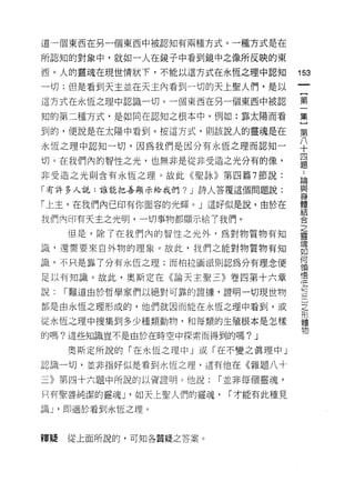 道一個東西在另一個東西中被認知有兩種方式。一種方式是在

所認知的對象中，就如一人在鏡子中看到鏡中之像所反映的東
西。人的靈魂在現世情狀 f ，不能以這方式在永恆之理中認知
                                     前
                                     一
一切;但是看到天主並在天主內看到一切的天上聖人們，是以
                                     【
這方式在永恆之理中認識一切。一個東西在另一個東西中被認          第
知的第二種方式﹒是如同在認知之根本中，例如:靠太陽而看          一
到的，便說是在太陽中看到。按這方式，則該說人的靈魂是在          集
永恆之理中認知一切，因為我們是因分有永恆之理而認知一
                                     }
                                     第
切。在我們內的智性之光，也無非是從非受造之光分有的像，
                                     八
                                     ..
非受造之光則含有永恆之理。故此《聖詠》第四篇 7 節說:         十 論與
「有許多人說:誰能把善顯示給我們? J 詩人答覆這個問題說:       四身
「上主，在我們內已印有你面容的光輝。」這好似是說，由於在
                                     題 體結
                                         合
我們內印有天主之光明，一切事物都顯示給 7 我們。
                                         之
     但是，除了在我們內的智性之光外﹒為對物質物有知             靈
                                         魂
識，還需要來自外物的理象。故此，我們之能對物質物有知               如
                                         何
識，不只是靠了分有永恆之理;而柏拉圖派則認為分有理念便              頡
                                         悟
足以有知識。故此，奧斯定在《論天主聖三》卷四第十六章               空
                                         三
說:   r 難道自於哲學家們以絕對可靠的證據，證明一切現世物          ]
都是由永恆之理形成的，他們就因而能在永恆之理中看到，或              之
                                         形
從永恆之理中搜集到多少種類動物，和每類的生殖根本是怎樣              體
                                         物
的嗎?這些知識豈不是由於在時空中探索而得到的嗎?     J
     奧斯定所說的「在永恆之理中」或「在不變之真理中」

認識一切，並非指好似是看到永恆之理，這有他在《雜題八十

三》第四十六題中所說的以資證明。他說:     r 並非每個靈魂，
只有聖善純潔的靈魂 J '如天上聖人們的靈魂，   r 才能有此種見

識 J '即適於看到永恆之理。



釋提   從上面所說的，可知各質疑之答案。
 