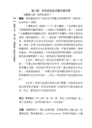 第六節智性認知是否源自感官物

           有關第六節，我們討論如下:

154   質疑    智性認知似乎不是來自可感覺之物或感官物(感性物 9

      sensibilia) 。因為:

理           1 奧斯定在《雜題八十三》第九題說: 1"從身體之感官
至     不要想得到可靠的真理。」他提出了兩個證明。第一，是因為
第     「凡身體感官所接觸的東西，都是無時不在變的;然而不固定的

需     東西，無法被認知」。第二，是因為「我們用身體所感覺的東

 A    西，即使東西不在感官前的時候，我們仍感受到那些東西的

罰     象，例如:在夢中或神經錯亂時;我們無法用感官確定我們所
1旦
      感覺到的，是東西本身或是東西的幻影。不能分辨真假，便無
人     法認知」。所以他結論說，不該希望從感官得到真理。但是智性
與
J口
      認知是知覺真理的。所以，智性認知不能寄望於感官。
1里
萬
            2. 此外，奧斯定在《創世紀字義新探》卷十二第十六章
物
      說:   1"不要以為身體對精神能有何作用，好似精神像質料似的

      受身體之支自己;因為起作用者在各方面，都比那接受作用者

      強。」因此他結論說:         1"身體之像不是身體在精神中造成的，

      而是精神在自己內形成的。」所以，智性認知不是從感官物來

      的。

            3. 此外，效果不能超出原因之能力範圈。但是智性認知

      超出感官物之範園，因為我們領悟一些感官所不能知覺的東

      西。所以，智性認知不是源自感官物。




      反之哲學家在《形上學》卷一第一章，和在《分析後論》卷二

      第十五章指出，我們知識的根本，來自感官。



      正解    我解答如下:關於這個問題，哲學家們有三種主張。按

      奧斯定在「致狄奧斯高 J       (Ad   Dioscorum) 的信中所說的( (<書
 