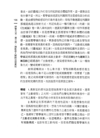 看法。由於靈魂以外的惡性物能對組合體起作用，這一個看法沒

      有什麼不妥。所以，哲學家與德誤克利圖斯同主張感性部分的活

156   動，是由感性物給感官的印象所產生的;但他不像德誤克利圖斯
 一    那樣認為是以放射方式，而認為是以一種行動方式。的確，按
 神
 學    《生滅論》卷一第八章所說的，德讀克利圖斯主張一切作用都是

 大    由於原子的變動。但是哲學家主張理智有不繫於身體的活動

 全    ( ((靈魂論》卷三第四章)。的確，形體物不能給非形體物印入什
 ﹒    麼。故按哲學家的看法，單靠感↑生物之印象不足以產生智性活
 第
 三    動，而需要有更高貴的東西，因為按他所說的，   r 主動者比被動

 冊    者高貴 J U(靈魂論》第五章)。但是並非如柏拉圖所主張的，以
 論    為我們內的智性活動只是靠某些來自高級東西的印象產生的;哲
 創    學家認為那個比較高貴的高級主動者，即前面第七十九題第三及
 造
 人    第四節已經提過的「主動理智 J '使從感官來的心象，以一種抽

 類    象方式，變成現實可領悟的。

 與         故按這種說法，在心象方面，智性活動是由感官產生
 治    的。但是因為心象不足以改變可能或被動理智，而需要「主動
 理
 萬
      理智」使之成為現實可領悟的，故不能說感官認知是智性認知


 物    的全部和完備的原因，而該說那只是原因之資料。



      釋疑   1 .奧斯定的那句話是想說真理不是全部只靠感官，還需
      要有「主動理智 J 之光照，以使我們在變化無常的東西中，認

      出不易之真理，使我們能分辨東西本身與其影像的差別。

           2. 奧斯定在那裡講的不是理性認知，而是想像性的認

      知。因為按柏拉圓的意見，想像力所有的活動，只屬於靈魂。

      奧斯定為了證明不是形體物在想像力上產生印象，而是靈魂自

      己，他便用了哲學家用以證明主動理智不繫於身體之理由，即

      「主動者比被動者高貴 J 。按這種講法，當然在想像力中便不只

      有被動機能，也該有個主動?豈能。但若我們隨從哲學家的主
 