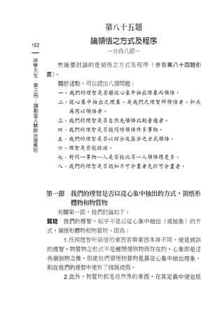 第   八   十   五   題
                                悟   之   方   式   及
                間
                    b      R
                        A-nMr   一   加       品   一   已   序
                          g                         王
                          門
162                                     -
 一                                      w
 神
 學     然後要討論的是領悟之方式及程序(參看第八十四題目|

 大
 全      關於這點，可以提出八個問題:
 第      一、我們的理智是否藉從心象中抽出理象而領悟。
 三
 而      二、從心象中抽出之理象，是我們之理智所領悟者，抑式

 論          為用以領悟者。

 創     三、我們的理智是否自然先領悟比較普通者。

 造     四、我們的理智是杏能同時領悟許多事物。
 人     五、我們的理智是否以結合及區分之方式領悟。
 類
 與     六、理智是否能錯誤。


 治     七、對同一事物一人是否能比另一人領悟得更多。

 理     八、我們的理智是否認知不可分畫者先於可分畫者。

 萬
 物
      第一節   我們的理智是否以從心象中抽出的方式，領悟形

            體物和物質物
       有關第一節，我們討論如下:

      質疑我們的理智，似乎不是以從心象中抽出(或抽象)的芳

      式，領悟形體物和物質物。因為:

         1 .任何理智所領悟的東西若與東西本身不同，便是錯誤
      的理智。物質物之形式不是離開個別物而存在的，心象即是這

      些個別物之像。假使我們領悟物質物是靠從心象中抽出理象，

      則在我們的理智中便有了錯誤或假。

         2. 此外，物質物都是自然界的東西，在其定義中便包括
 