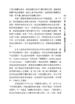 不看其個體化根本，因為個體化根本不屬於類別之理。這就是從

個體中抽出普遍者，或從心象中抽出理象，也就是說只看類別之

本質，而不看心象所表示的個體化根本。                                     165
       所謂「理智所領悟的與東西本身不同便是假 J                 ;若「不

同」是從被認知之東西方面來說，則這話有理。因為幾時理智                            第

認為一東西所有的存在方式，與這東西實際的存在方式不同，                            集

理智便是錯誤的。所以，若理智如此從質料中抽出石頭之理                             第

象，即認為這理象不是在質料中存在，如柏拉圖所主張的，理                            平
                                                       五
智便不合真理。但若「不同」是從認知者方面來說，則前面那
                                                       題
句話不合理;因為認知者領悟之方式，與東西存在之方式有所                            論

不同，並不含有假。因為被領悟者，是按理智的方式，非物質                            領
                                                       1悟

性地在領悟者中;而不是按物質物的方式，物質性地在領悟者                            之

中。去

       2. 有人認為自然界的東西或自然物之類別只是形式，質                      及
                                                       程

料不是其類別的一部分。按這種看法，貝 IJ 在自然物的定義中就                        序

不包括質料。所以該另有解釋，而說有兩種質料，即「共同質

料J   (materia communis) 及特定或「個體質料 J (materia signata
vel individualis)   :所謂共同質料，就如肉與骨;個體質料，就

是指這些肉和這些骨。理智是從個體感性質料中抽出自然物之

理象，而不是從共同感性質料中抽出。例如:它從這些肉和這

些骨頭中抽出人之理象，按《形上學》卷七第十章所說的，這
些肉和這些骨頭不屬於類別之理，而是個體之部分。所以不看

這些東西而仍能思考或領悟;但是理智不能從肉和骨(共同質

料)中抽出人之理象。
       但是理智不只可以從「個體感性質料」中，也可以從

「共同感性質料」中抽出數學性的理象;然而不是從「共同的智

性質料」中，只能從「個體的智性質料」中抽出。「感性質料」

是由於是感性品質之主體而為形體之質料，如:冷熱，軟腰
 