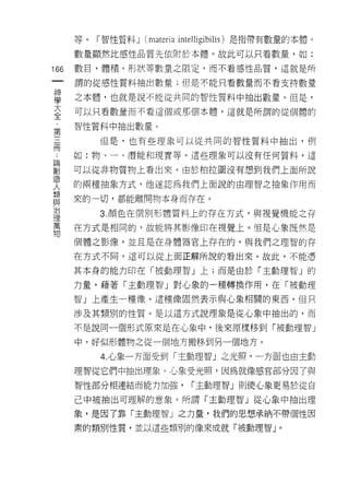 等。「智性質料 J   (materia   intelligibilis) 是指帶有數量的本體。

      數量顯然比感性品質先依附於本體。故此可以只看數量，如:

166   數日，體積，形狀等數量之限定，而不看感性品質，這就是所
 一    謂的從感性質料抽出數量;但是不能只看數量而不看支持數量
 神
 學    之本體，也就是說不能從共同的智性質料中抽出數量。但是，

 大    可以只看數量而不看這個或那個本體，這就是所謂的從個體的

 全    智性質料中抽出數量。
 ，       但是，也有些理象可以從共同的智性質料中抽出，例
 第
 三    如:物、一、潛能和現實等。這些理象可以沒有任何質料，這

 冊    可以從非物質物上看出來。由於柏拉圍沒有想到我們上面所說
 ，    的兩種抽象方式，他遂認為我們上面說的由理智之抽象作用而
 ﹒    來的一切，都能離開物本身而存在。
 論
 創       3. 顏色在個別形體質料上的存在方式，與視覺機能之存

 造    在方式是相同的，故能將其影像印在視覺上。但是心象既然是
 人    個體之影像，並且是在身體器官上存在的，與我們之理智的存
 類    在方式不同司這可以從上面正解所說的看出來。故此，不能憑
 與
 治    其本身的能力印在「被動理智」上;而是由於「主動理智」的

 理    力量，藉著「主動理智」對心象的一種轉換作用，在「被動理
 萬    智」上產生一種像。這種像固然表示與心象相關的東西，但只
 物    涉及其類別的性質。是以這方式說理象是從心象中抽出的，而

      不是說同一個形式原來是在心象中，後來原樣移到「被動理智」

      中，好似形體物之從一個地方搬移到另一個地方。

         4. 心象一方面受到「主動理智」之光照，一方面也由主動

      理智從它們中抽出理象。，心象受光照，因為就像感官部分因了與
      智性部分相連結而能力加強，            í 主動理智」則使心象更易於從自

      己中被抽出可理解的意象。所謂「主動理智」從心象中抽出理

      象，是因了靠「主動理智」之力量，我們的思想承納不帶個性因

      素的類別性質，並以這些頭別的像來成就「被動理智 J                 0
 