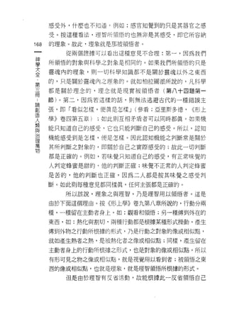 感受外，什麼也不知道﹒例如:感官知覺到的只是其器官之感

    受。按這種看法，理智所頓悟的也無非是其感受，即它所容納
叫   的理象 υ 故此，理象就是那被領悟者。
一
神      從兩個證據可以看出這種意見不合理:第一，因為我們

學   所領悟的對象與科學之對象是相同的。如果我們所領悟的只是

大   靈魂內的理象，則一切科學知識都不是關於靈魂以外之東西
全   的，只是關於靈魂內之理象的。就如柏拉圖派所說的，凡科學
﹒
第   都是關於理念的，理念就是現實被領悟者(第八十四題第一

三   節)。第二，因為若這樣的話，則無法逃避古代的一種錯誤主

冊   張，即「看似怎樣，使真是怎樣 J (參看;亞里斯多德，   <<形上
﹒   學》卷四第五章)   ;如此則互相矛盾者可以同時都真。如果機
論
劃   能只知道自己的感受，它也只能判斷自己的感受。所以，認知

造   機能感受到是怎樣，便是怎樣。因此認知機能之判斷常是關於

人   其所判斷之對象的，即關於自己之實際感受的;故此一切判斷
類   都是正確的。例如，若味覺只知道自己的感受，有正常味覺的
與
治   人判定蜂蜜是甜的，他的判斷正確;味覺不正常的人判定蜂蜜

理   是苦的，他的判斷也正確，因為二人都是按其味覺之感受判
萬   斷。如此則每種意見都同樣真，任何主張都是正確的。
物      所以該說，理象之與理智，乃是理智用以領悟者。這是

    由於下面這個理由。按《形上學》卷九第八章所說的，行動分兩

    種，一種留在主動者身上，如:觀看和領悟;另一種傳到外在的

    東西，如:熱化與割切，兩種行動都是根據某種形式操動。產生

    傳到外物之行動所根據的形式，乃是行動之對象的像或相似點，

    就如產生熱者之熱，是被熱化者之像或相似點;同樣，產生留在

    主動者身上的行動所根據之形式，也是對象的像或相似點。所以
    有形可見之物之像或相似點，就是視覺用以看到者;被領悟之東

    西的像或相似點，也就是理象，就是理智領悟所根據的形式。

       但是由於理智有反省活動，故能根據此一反省領悟自己
 