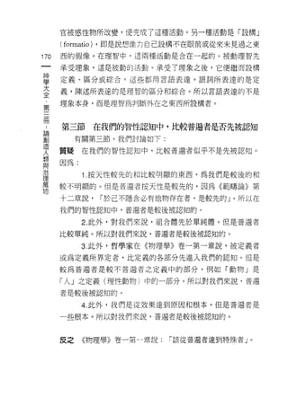 官被感性物所改變，便完成了這種活動。另一種活動是「設構」

      ( formatio)   ，即是說想像力自己設構不在眼前或從來未見過之東

170   西的假像。在理智中‘這兩種活動是合在一起的。被動理智先
 一    承受理象，這是被動的活動。承受了理象之後，它便繼而設構
 神
 學    定義、區分或綜合，這些都用言語表達。語詞所表達的是定

 大    義，陳述所表達的是理智的區分和綜合。所以言語表達的不是

 全    理象本身，而是理智為判斷外在之東西所設構者。

 ﹒
 第    第三節在我們的智性認知中，比較普遍者是否先被認知
 三
 冊         有關第三節，我們討論如下:

 ﹒    質疑在我們的智性認知中，比較普遍者似乎不是先被認知。

 論    因為:
 創           1 .按天性較先的和比較明顯的東西，為我們是較後的和
 造    較不明顯的。但是普遍者按天性是較先的，因為《範疇論》第
 人
 類    十二章說，         í 於己不隱含必有他物存在者，是較先的」。所以在

 與    我們的智性認知中，普遍者是較後被認知的。

 治           2. 此外，對我們來說，組合體先於單純體。但是普遍者
 理    比較單純。所以對我們來說，普遍者是較後被認知的。
 萬
             3. 此外，哲學家在《物理學》卷一第一章說，被定義者
 物
      或為定義所界定者，比定義的各部分先進入我們的認知。但是

      較為普遍者是較不普遍者之定義中的部分，例如「動物」是

      「人」之定義(理性動物)中的一部分。所以對我們來說，普通

      者是較後被認知的。

             4. 此外，我們是從效果達到原因和根本。但是普遍者是

      一些根本。所以對我們來說，普遍者是較後被認知的。


             《物理學》卷一第一章說:     í 該從普遍者達到特殊者」。
      反之
 