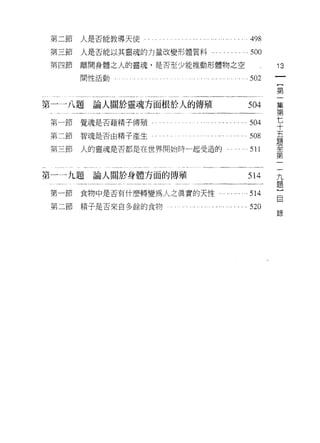 第二節   人是否能教導天使                                    498
 第三節   人是否能以其靈魂的力量改變形體質料             .         。   500

 第四節   離開身體之人的靈魂，是否至少能推動形體物之空                             13
       間↑生活動         . .. .. . ". ... ." .... .. .502         一
                                                              {
                                                              第
第一一八題    論人關於靈魂方面根於人的傳殖                            504        一
                                                              集
                            .. . ... .... . ... ...504
 第一節覺魂是否藉精子傳殖﹒
                                                              第
第二節    智魂是否由精子產生                                   508        七
 第三節   人的靈魂是否都是在世界開始時一起受造的                         511        十
                                                              五
                                                          一
                                                          九
                                                              題
第一一九題論人關於身體方面的傳殖                                   514
                                                          題   至
 第一節   食物中是否有什麼轉變為人之真實的天性                ... ... '" 514
                                                          }
                                                          自   第
                                                              一
 第二節   精子是否來自多餘的食物                            . . 520
                                                          錄
 