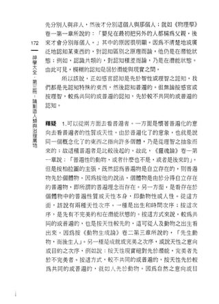 先分別人與非人，然後才分別這個人與那個人;就如《物理學》
    卷一第一章所說的:     r 嬰兒在最初把男外的人都稱為父親，後
叫   來才會分別每個人。」其中的原因很明顯。因為不清楚地或廣
一   泛地認真日某東西的，對認知區別之原理而論，他仍是在潛能狀
神
學   態;例如，認識共類的，對認知種差而論，乃是在潛能狀態。

大   由此可見，模糊的認知是居於潛能與現實之間。

全          所以該說，正如感官認知是先於智性或理智之認知，我
第   們都是先認知特殊的東西，然後認知普遍的。但無論按感官或
三   按理智，較為共同的或普遍的認知，先於較不共同的或普遍的
冊
﹒   認真口。


論
創   釋疑     1 .可以從兩方面去看普遍者。一方面是懷著普遍化的意
造   向去看普遍者的性質或天性。由於普遍化了的意象，也就是說
人
    同一個概念化了的東西之指向許多個體，乃是從理智之抽象而
類
與   來的;故這種普遍者是比較後起的。故此，     <<靈魂論》卷一第

治   一章說:    r 普遍性的動物，或者什麼也不是，或者是後來的」。

理   但是按柏拉圖的主張，既然認為普遍物是自立存在的，貝IJ 普遍
萬   物先於個體物。因為按他的說法，個體物是由於分得自立存在
物
    的普遍物，即所謂的普遍理念而存在。另一方面，是看存在於

    個體物中的普遍性質或天性本身，即動物性或人性。從這方

    面﹒該說有兩種天性次序。一種是出生和時間次序;按這次

    序，是先有不完美的和在潛能狀態的。按這方式來說，較為共

    同的或普遍的，也是按天性較先的，這可從人及動物之出生看

    出來。因為按《動物生成論》卷二第三章所說的，       r 先生動

    物，而後生人」。另一種是成就或完美之次序，或說天性之意向
    或目的之次序，例如說:按天性現實絕對先於潛能，完美者先

    於不完美者。按這方式，較不共同的或普遍的，按天性先於較

    為共同的或普遍的，就如人先於動物。因為自然之意向或目
 