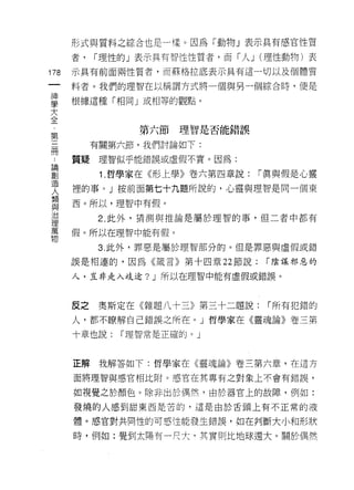形式與質料之綜合也是一樣。因為「動物」表示具有感官性質
      者，   r 理性的」表示具有智性性質者，而「人 J (理性動物)表
178   示真有前面兩性質者，而蘇格拉底表示其有這一切以及個體質

      料者。我們的理智在以稱謂方式將一個與另一個綜合時，便是

草     根據這種「相同」或相等的觀點。
大
全
 第              第六節理智是否能錯誤

=          有關第六節，我們討論如下:

…     質疑理智似乎能錯誤或虛假不實。因為:

哥           1 哲學家在《形上學》卷六第四章說: r 真與假是心靈
夫     裡的事。」按前面第七十九題所說的，心靈與理智是同一個東
還     西。所以，理智中有假。
這          2 此外，猜測與推論是屬於理智的事﹒但二者中都有
萬     假。所以在理智中能有假。
物
           3. 此外，罪惡是屬於理智部分的。但是罪惡與虛假或錯

      誤是相連的，因為《接言》第十四章 22 節說:    r 陰謀邪惡的

      人，豈非走入歧途? J 所以在理智中能有虛假或錯誤。



      皮之    奧斯定在《雜題八十三》第三十二題說:   r 所有犯錯的
      人，都不瞭解自己錯誤之所在。」哲學家在《靈魂論》卷三第

      十章也說:   r 理智常是正確的。」



      正解我解答如下:哲學家在《靈魂論》卷三第六章，在這方

      面將理智與感官相比附。感官在其專有之對象上不會有錯誤，

      如視覺之於顏色。除非出於偶然，由於器官上的故障，例如:
      發燒的人感到甜東西是苦的，這是由於舌頭上有不正常的液

      體。感官對共同性的可感性能發生錯誤，如在判斷大小和形狀

      時，例如:覺到太陽有一尺大﹒其實則比地球還大。關於偶然
 