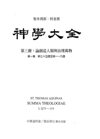 聖多瑪斯﹒阿奎那




持牢房
第三冊:論創造人類與治理萬物

 第一集﹒第七十五題至第一一九題




  ST. THOMAS AQUINAS
 SUMMA THEOLOGIAE
      1, Q75~ 1l 9



 中華道明會/碧岳學社聯合出版
 