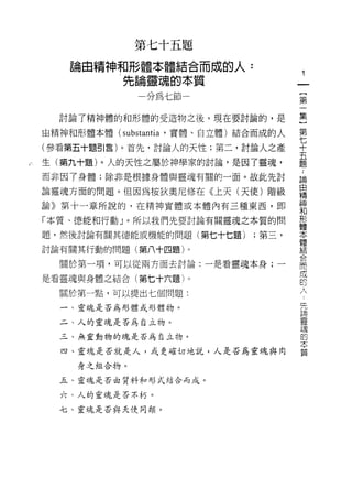 第七十五題
    論自精神和形體本體結合而成的人:
           先論靈魂的本質                        一
               分為七節一                      {
                                          第
  討論了精神體的和形體的受造物之後，現在要討論的，是               一
由精神和形體本體 (substantia '實體、自立體)結合而成的人       集
(參看第五十題引言)。首先，討論人的天性;第二，討論人之產
                                          }
                                          第
生(第九十題)。人的天性之屬於神學家的討論，是因了靈魂，
                                      七
                                      ..
而非因了身體;除非是根據身體與靈魂有關的一面。故此先討             十論自
論靈魂方面的問題。但因為按狄奧尼修在《上天(天使)階級             五精
論》第十一章所說的，在精神實體或本體內有三種東西，即
                                        題神和
                                            形
「本質、德能和行動」。所以我們先要討論有關靈魂之本質的問
                                              體
題，然後討論有關其德能或機能的問題(第七十七題)      ，第三，              本
                                                  體
討論有關其行動的問題(第八十四題)。                                  結
                                                      合
  關於第一項，可以從兩方面去討論:一是看靈魂本身;一                             而
                                                          成
是看靈魂與身體之結合(第七十六題)。
                                                            的
  關於第一點，可以提出七個問題:                                             人
                                                                究
  一、靈魂是否為形體或形體物。                                                  中
                                                                    間
  二、人的靈魂是否為自立物。                                                       靈
  三、無靈動物的魂是否為自立物。
                                                                        魂
                                                                          的
  四、靈魂是否就是人，或更確切地說，人是否為靈魂與肉                                                 本
                                                                              質
     身之組合物。

  五、靈魂是否白質料和形式結合而成。

  六、人的靈魂是否不朽。

  七、靈魂是否與天使同類。
 