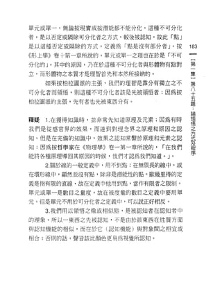 單元或單一，無論按現實或按潛能都不能分化。這種不可分化

者，是以否定或隔除可分化者之方式，較後被認知。故此「點」

是以這種否定或隔除的方式，定義為「點是沒有部分者」。按         183
《形上學》卷十第一章所說的，單元或單一之理也在於是「不可

分化的」。其中的原因，乃在於這種不可分化者與形體物有點對        第

立，而形體物之本質才是理智首先和本然所接納的。             集

     如果按柏拉圖派的主張，我們的理智是靠分有獨立之不       第

可分化者而領惰，則這種不可分化者該是先被領悟者;因為按         平
柏拉圖派的主張，先有者也先被東西分有。                 量
                                    苦悶

釋疑   Î .在獲得知識時，並非常先知道原理及元素;因為有時     領
                                    '1宮
我們是從感官界的效果，而達到對理念界之原理和原因之認          嘉

知。但是在完備的知識中，效果之認知常繫於原理和元素之認         式

知;因為按哲學家在《物理學》卷一第一章所說的，     í 在我們   及
                                    程
能將各種原理導固其原因的時候，我們才認為我們知道。」。         序

     2. 關於線的一般定義中，用不到點:在無限長的線中，或

在環形線中，顯然並沒有點，除非是潛能性的點。歐幾里得的定

義是指有限的直線，故在定義中他用到點，當作有限者之限制。

單元或單一是數目之量度。故在被度量的數目之定義中要用單

元。但是單元不用於可分化者之定義中，可以說正好相反。
     3. 我們用以領悟之像或相似點，是被認知者在認知者中

的理象。所以一東西之先被認知，不是由於該東西在性質方面

與認知機能的相似，而在於它(認知機能)與對象聞之相宜或

相合;否則的話，聲音該比顏色更易為視覺所認真日。
 