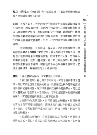 皮之哲學家在《物理學》卷一第五章說:         r 普遍者是由理性認

知，個另 IJ 者是由感官認知。」

                                        185
正解    我解答如下:我們的理智不能直接地並首先認知物質物

中個別的一面或個別物。這是因了物質物中之個體或個別化根             第

本乃是個體性之質料;而按前面第八十五題第一節所說的，我們            集
的理智是藉從這種質料中抽出理象而領悟。從個體質料中所抽             第

出的就是普遍者或普遍物，所以，我們的理智直接只能認識普             八
                                        十

遍物。                                     題

      然而間接地，有似經過一番反省，它能認知個別物;因
                                        我
為按前面第八十四題第七節所說的，就是在抽出了理象之後，理            們
                                        的
智也不能根據理象而現實地領悟，除非求助於心象，它是在心             理
                                        其口


象中領悟理象，就如《靈魂論》卷三第七章所說的。所以理智             對
                                        物
靠理象直接領悟普遍物;間接地領惜與心象相關之個別物。它
                                        質
                                        物
便是這樣構成「蘇格拉底是人」這個命題。
                                        知
                                        道

                                        什
                                        藍
釋鰻    1 .由上正解所說的，可知質疑 1 .之答案。
      2. 按《倫理學》卷七第三章所說的，可行之個別事情之選
擇，有似實踐性理智之推論的結論。從普遍或全稱命題不能直接

得出個別或特稱結論，除非以某個月 1 或特稱命題為媒介。是以正

如《靈魂論》卷三第十一章所說的，若非以感官部分的個別知覺

為媒介，實踐性理智的普遍性之理不起作用。

      3. 個別物作為個別物，與可領悟性並無衝突，而是作為

物質物才與可領悟性中自衛突，因為東西只能以非物質方式被領
悟。故此，若某個別物不是物質性的，例如:理智，則與可領

悟性並無衝突。

      4. 低級能力所及的，亦為高級能力之所能及，然而是以
較高的方式。是以，感官以物質和具體方式所認知者，即所謂
 