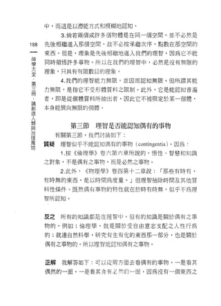 中，而這是以潛能方式和模糊地認知。

            3. 倘若兩個或許多個物體是在問一個空間，並不必然是

188   先後相繼進入那個空間，故不必按承繼次序，點數在那空間的
 一    東西。但是，理象是先後相繼地進入我們的理智，因為它不能
 神
 學    同時領悟許多事物。所以在我們的理智中，必然是沒有無限的

 大    理象，只具有有限數目的理象。

 全          4. 我們的理智能力無限，並因而認知無限。但所謂其能
 ﹒    力無限，是指它不受形體質料之限制。此外，它是能認知普遍
 第    者，即是從個體質料所抽出者，因此它不被限定於某一個體，
 三
 冊    本身能展向無限的個體。

 ﹒
 論             第三節理智是否能認知偶有的事物

 創         有關第三節，我們討論如下:
 造    質疑    理智似乎不能認知偶有的事物( contingentia )。因為:
 人
 類          1 .按《倫理學》卷六第六章所說的， '1害性、智慧和知識

 與    之對象，不是偶有之事物，而是必然之事物。

 治          2. 此外，   物理學》卷四第十二章說:   r 那些有時有，
 理    有時無的東西，是以時間為度量。」但理智抽除時問及其他質
 萬    料性條件。既然偶有事物的特性就在於時有時無，似乎不為理
 物    智所認知。




      皮之    所有的知識都是在理智中。但有的知識是關於偶有之事

      物的，例如:倫理學，就是關於受自由意志支配之人性行為
      的;就連自然科學，研究有生有化的東西那一部分，也是關於

      偶有之事物的。所以理智能認知偶有之事物。



      正解    我解答如下:可以從南方面去看偶有的事物。一是看其

      偶然的一面，一是看其含有必峙的一面，因為沒有一個東西之
 