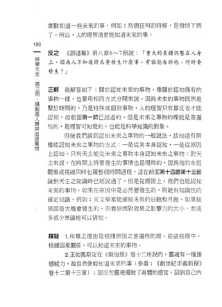 禽獸知道一些未來的事，例如:烏鴉狂叫的時候，是指快下雨

      了。所以，人的理智遠更能知道未來的事。

190
      皮之    《司訓訓 道篇》第八章 6~7 節說:
               11                 r 重大的負擔仍壓在人身

盟     上，因為人不知道將來要發生什麼事，有誰能告訴他，何時
大     發生?   J
全

第
冊     正解我解答如下:關於認知未來的事物，像關於認知偶有的

      事物一樣，也要用相同方式分開來說。因為未來的事物既然是
罰     繫於時間的，乃是特殊或個刑事物，人的理智只有靠反省才能
1旦
      認知，如前面第一節己說過的。但是未來之事物的理能是普遍
人     性的，是理智可知覺的，也能是科學知識的對象。
與
J口
            但按我們論到認知未來之事物的一般說法，該知道有兩
理
萬
      種能認知未來之事物的方式:一是從其本身認知，一是從原因
物
      上認知。只有天主能從未來之事物本身認知未來之事物;對天

      主來說，在時間上將要發生的事情也是現時的，因為祂的永恆

      觀看或視線同時包羅整個時間過程，這在前面第十四題第十三節

      論到天主之知識時已經說過了。但是從原因上，我們也能認知

      未來的事物。如果在原因中是必然要發生的，貝 IJ 能有知識性的

      確定知識，例如:天文學家能確知未來的日蝕和月蝕。如果按

      原因是大概會發生的，則看原因對效果之影響力的大小 q 而或

      多或少準確地可以猜知。



      釋疑    1 .所舉之理由是根據原因之普遍性的理。從這些理中，
      根據因果關{系，可以知道未來的事物。

            2. 正如奧斯定在《懺悔錄》卷十二所說的，靈魂有一種預
      感能力，故自然便能知道未來的事(參看:           (<創世紀字義新探》

      卷十二第十三章)     ;因而在靈魂擺脫了身體的感官，回到自己內
 